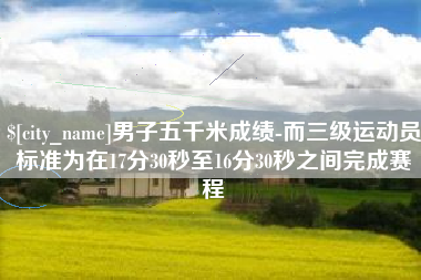 塔城男子五千米成绩-而三级运动员标准为在17分30秒至16分30秒之间完成赛程