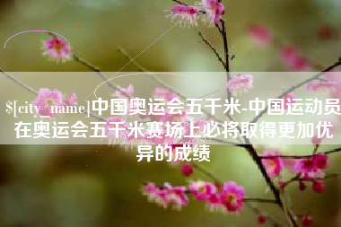 塔城中国奥运会五千米-中国运动员在奥运会五千米赛场上必将取得更加优异的成绩