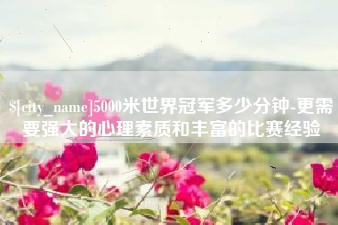 塔城5000米世界冠军多少分钟-更需要强大的心理素质和丰富的比赛经验